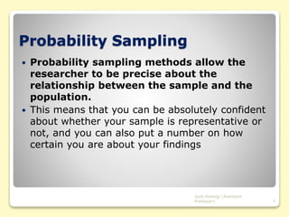 Probability Sampling
 Probability sampling methods allow the
researcher to be precise about the
relationship between the sample and the
population.
 This means that you can be absolutely confident
about whether your sample is representative or
not, and you can also put a number on how
certain you are about your findings
Jyoti Rastogi (Assistant
Professor) 7
 