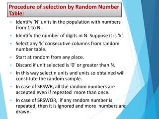 Procedure of selection by Random Number
Table:
 Identify ‘N’ units in the population with numbers
from 1 to N.
 Identify the number of digits in N. Suppose it is ‘k’.
 Select any ‘k’ consecutive columns from random
number table.
 Start at random from any place.
 Discard if unit selected is ‘0’ or greater than N.
 In this way select n units and units so obtained will
constitute the random sample.
 In case of SRSWR, all the random numbers are
accepted even if repeated more than once.
 In case of SRSWOR, if any random number is
repeated, then it is ignored and more numbers are
drawn.
 