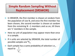 Simple Random Sampling Without
Replacement (SRSWOR)
 In SRSWOR, the ﬁrst member is chosen at random from
the population of size N, and once the ﬁrst member has
been chosen, the second member is chosen at random
from the remaining N −1 members and so on, till there
are ‘n’ members in the sample.
 Here no unit of population may appear more than once
in a sample.
 If n units are selected by SRSWOR, the total number of
possible samples are ᴺСn.
 Each sample has a same probability of selection i.e.,
equal to
n
N
C
1
 
