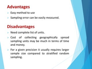 Advantages
 Easy method to use
 Sampling error can be easily measured.
Disadvantages
 Need complete list of units.
 Cost of collecting geographically spread
sampling units may be much in terms of time
and money.
 For a given precision it usually requires larger
sample size compared to stratified random
sampling.
 