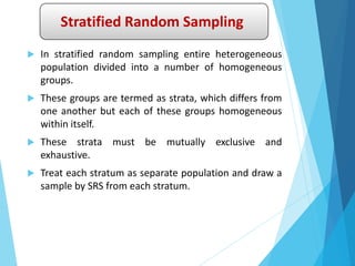 Stratified Random Sampling
 In stratified random sampling entire heterogeneous
population divided into a number of homogeneous
groups.
 These groups are termed as strata, which differs from
one another but each of these groups homogeneous
within itself.
 These strata must be mutually exclusive and
exhaustive.
 Treat each stratum as separate population and draw a
sample by SRS from each stratum.
 