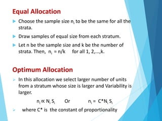 Equal Allocation
 Choose the sample size ni to be the same for all the
strata.
 Draw samples of equal size from each stratum.
 Let n be the sample size and k be the number of
strata. Then, ni = n/k for all 1, 2,...,k.
Optimum Allocation
 In this allocation we select larger number of units
from a stratum whose size is larger and Variability is
larger.
ni ∝ Ni Si Or ni = C*Ni Si
 where C* is the constant of proportionality
 