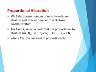 Proportional Allocation
 We Select larger number of units from larger
stratum and smaller number of units from
smaller stratum.
 For fixed k, select ni such that it is proportional to
stratum size Ni , i.e., ni ∝ Ni Or ni = CNi
 where C is the constant of proportionality.
 