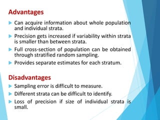 Advantages
 Can acquire information about whole population
and individual strata.
 Precision gets increased if variability within strata
is smaller than between strata.
 Full cross-section of population can be obtained
through stratified random sampling.
 Provides separate estimates for each stratum.
Disadvantages
 Sampling error is difficult to measure.
 Different strata can be difficult to identify.
 Loss of precision if size of individual strata is
small.
 