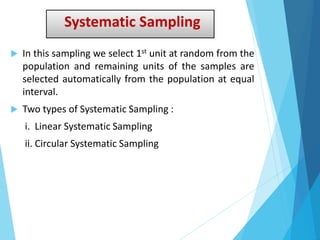Systematic Sampling
 In this sampling we select 1st unit at random from the
population and remaining units of the samples are
selected automatically from the population at equal
interval.
 Two types of Systematic Sampling :
i. Linear Systematic Sampling
ii. Circular Systematic Sampling
 