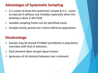 Advantages of Systematic Sampling
 It is easier to draw the systematic sample & it is easier
to execute it without any mistakes especially when the
drawing is done in the field.
 Suitable sampling frame can be identified easily.
 Sample evenly spread over entire reference population.
Disadvantage
 Sample may be biased if hidden periodicity in population
coincides with that of selection.
 Each element does not get equal chance.
 Ignorance of all element between two n element.
 