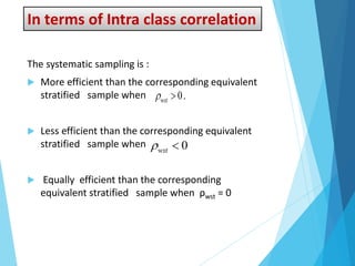 In terms of Intra class correlation
The systematic sampling is :
 More efficient than the corresponding equivalent
stratified sample when
 Less efficient than the corresponding equivalent
stratified sample when
 Equally efficient than the corresponding
equivalent stratified sample when ρwst = 0
 