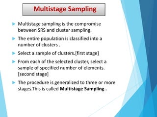 Multistage Sampling
 Multistage sampling is the compromise
between SRS and cluster sampling.
 The entire population is classified into a
number of clusters .
 Select a sample of clusters.[first stage]
 From each of the selected cluster, select a
sample of specified number of elements.
[second stage]
 The procedure is generalized to three or more
stages.This is called Multistage Sampling .
 
