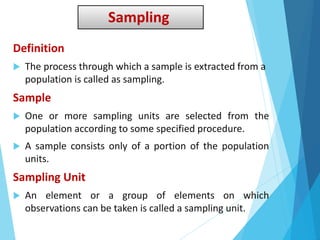 Sampling
Definition
 The process through which a sample is extracted from a
population is called as sampling.
Sample
 One or more sampling units are selected from the
population according to some specified procedure.
 A sample consists only of a portion of the population
units.
Sampling Unit
 An element or a group of elements on which
observations can be taken is called a sampling unit.
 