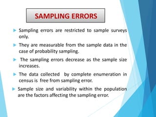 SAMPLING ERRORS
 Sampling errors are restricted to sample surveys
only.
 They are measurable from the sample data in the
case of probability sampling.
 The sampling errors decrease as the sample size
increases.
 The data collected by complete enumeration in
census is free from sampling error.
 Sample size and variability within the population
are the factors affecting the sampling error.
 