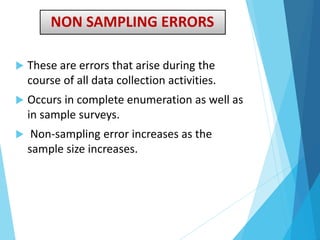 NON SAMPLING ERRORS
 These are errors that arise during the
course of all data collection activities.
 Occurs in complete enumeration as well as
in sample surveys.
 Non-sampling error increases as the
sample size increases.
 