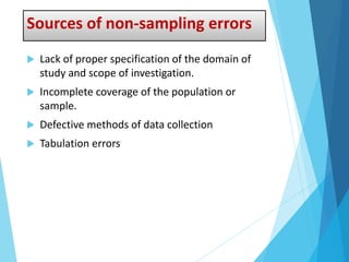 Sources of non-sampling errors
 Lack of proper specification of the domain of
study and scope of investigation.
 Incomplete coverage of the population or
sample.
 Defective methods of data collection
 Tabulation errors
 
