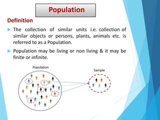 Population
Definition
 The collection of similar units i.e. collection of
similar objects or persons, plants, animals etc. is
referred to as a Population.
 Population may be living or non living & it may be
finite or infinite.
 