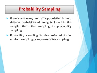 Probability Sampling
 If each and every unit of a population have a
definite probability of being included in the
sample then the sampling is probability
sampling.
 Probability sampling is also referred to as
random sampling or representative sampling.
 