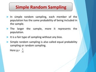 Simple Random Sampling
 In simple random sampling, each member of the
population has the same probability of being included in
the sample.
 The larger the sample, more it represents the
population.
 It is a fair type of sampling without any bias.
 Simple random sampling is also called equal probability
sampling or random sampling.
Here pi= N
1
 