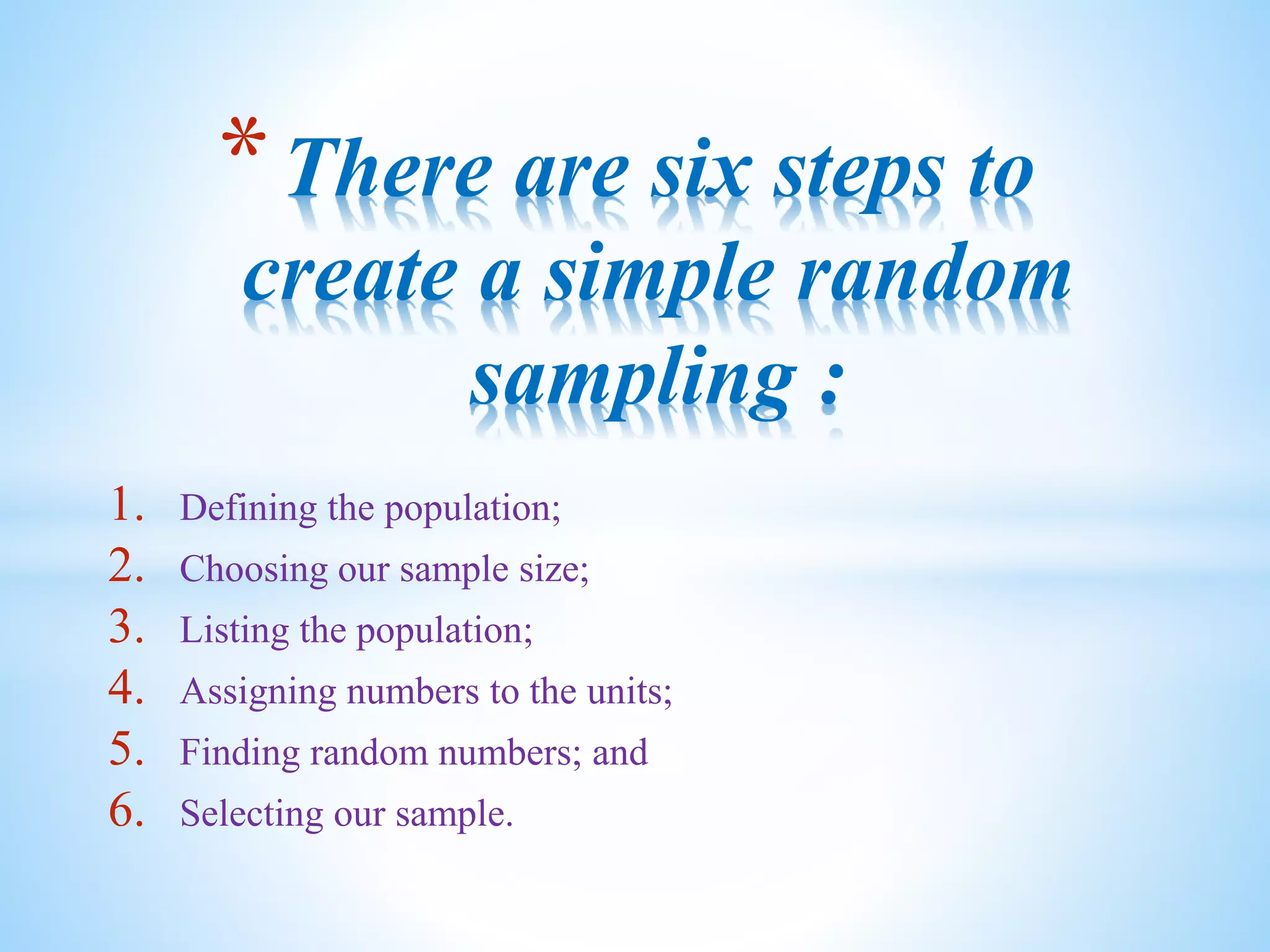 1. Defining the population;
2. Choosing our sample size;
3. Listing the population;
4. Assigning numbers to the units;
5. Finding random numbers; and
6. Selecting our sample.
*There are six steps to
create a simple random
sampling :
 