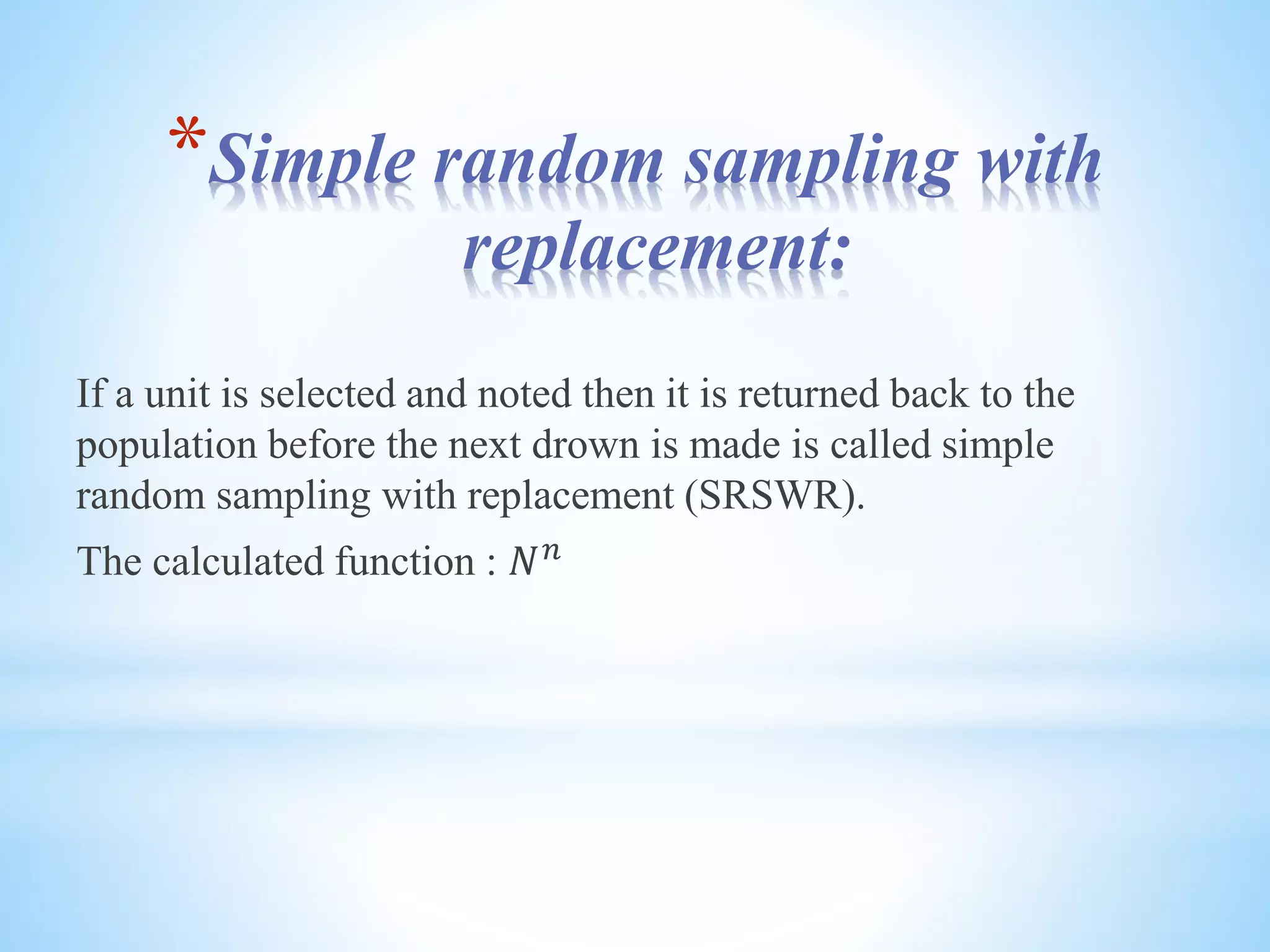 *Simple random sampling with
replacement:
If a unit is selected and noted then it is returned back to the
population before the next drown is made is called simple
random sampling with replacement (SRSWR).
The calculated function : 𝑁 𝑛
 