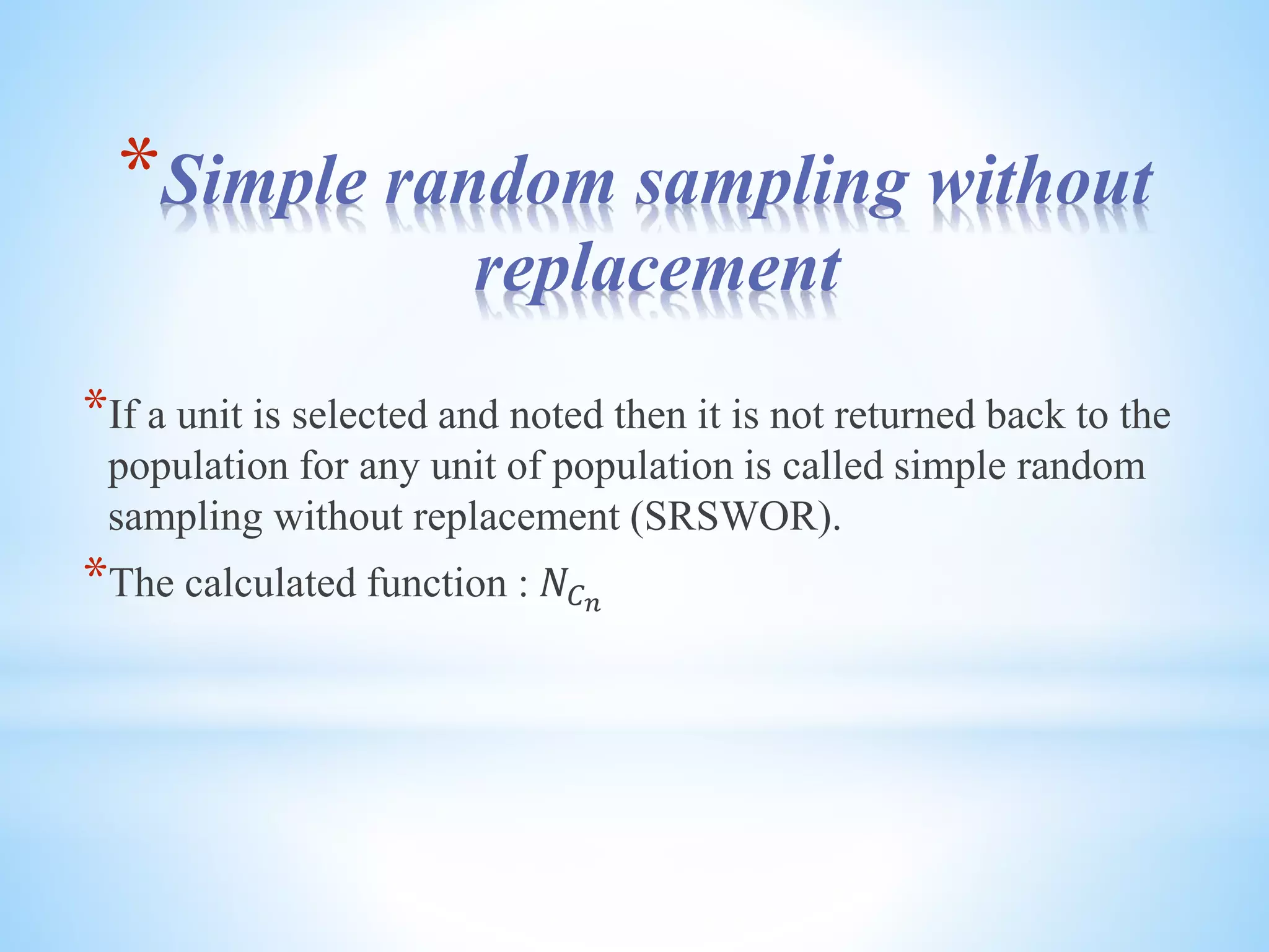 *Simple random sampling without
replacement
*If a unit is selected and noted then it is not returned back to the
population for any unit of population is called simple random
sampling without replacement (SRSWOR).
*The calculated function : 𝑁𝐶 𝑛
 