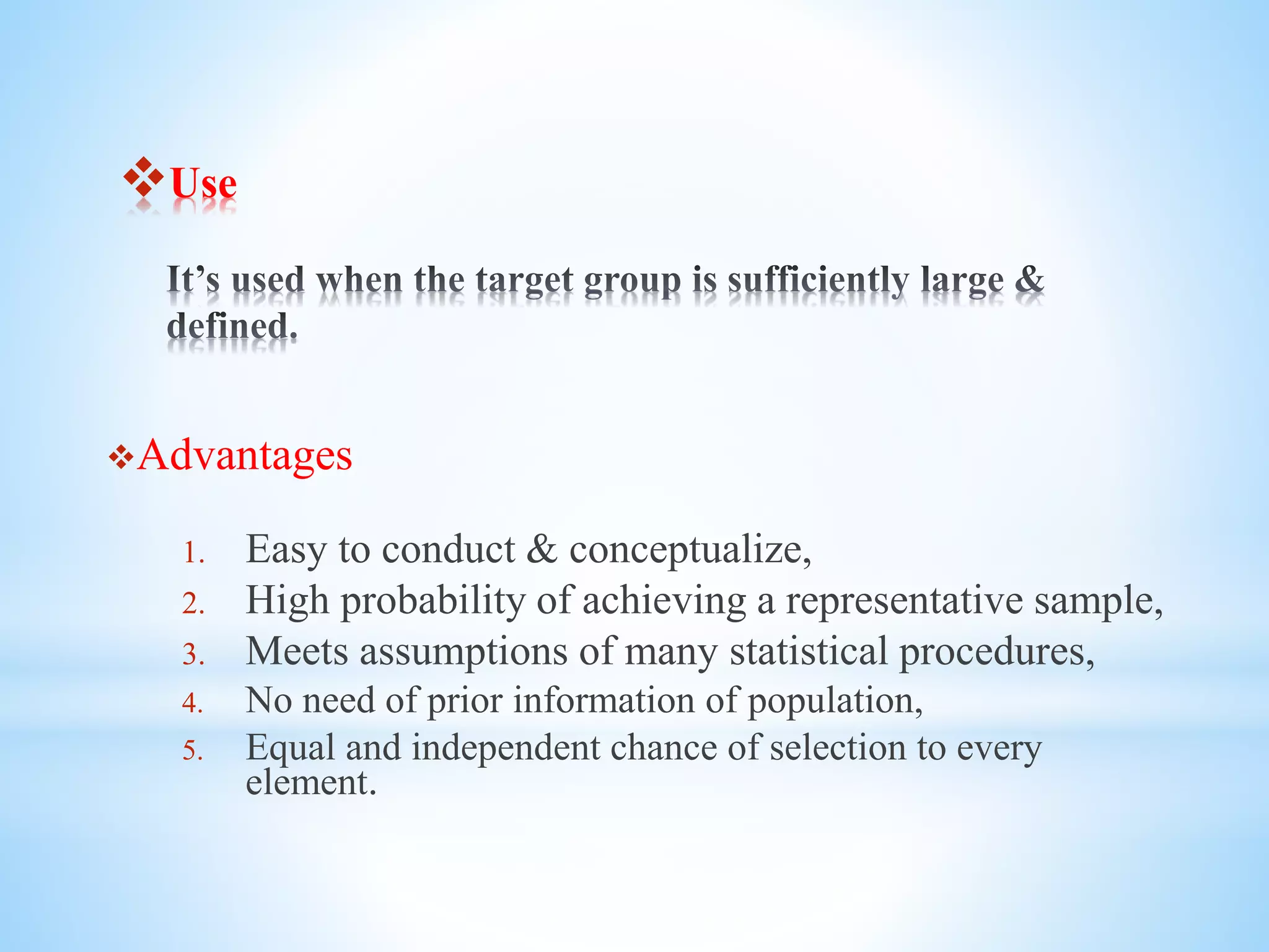 Use
Advantages
1. Easy to conduct & conceptualize,
2. High probability of achieving a representative sample,
3. Meets assumptions of many statistical procedures,
4. No need of prior information of population,
5. Equal and independent chance of selection to every
element.
 