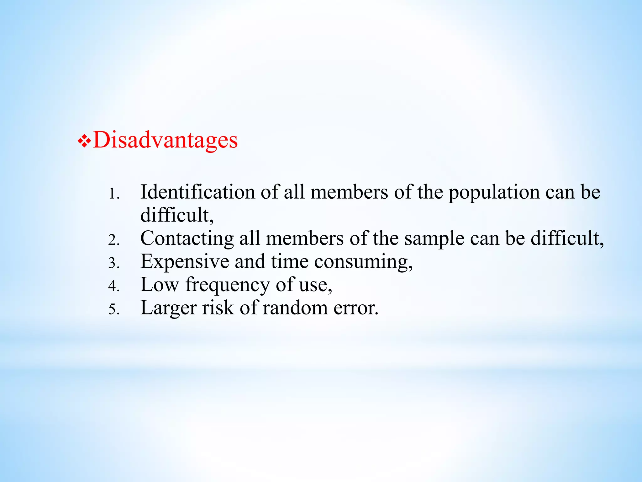 Disadvantages
1. Identification of all members of the population can be
difficult,
2. Contacting all members of the sample can be difficult,
3. Expensive and time consuming,
4. Low frequency of use,
5. Larger risk of random error.
 