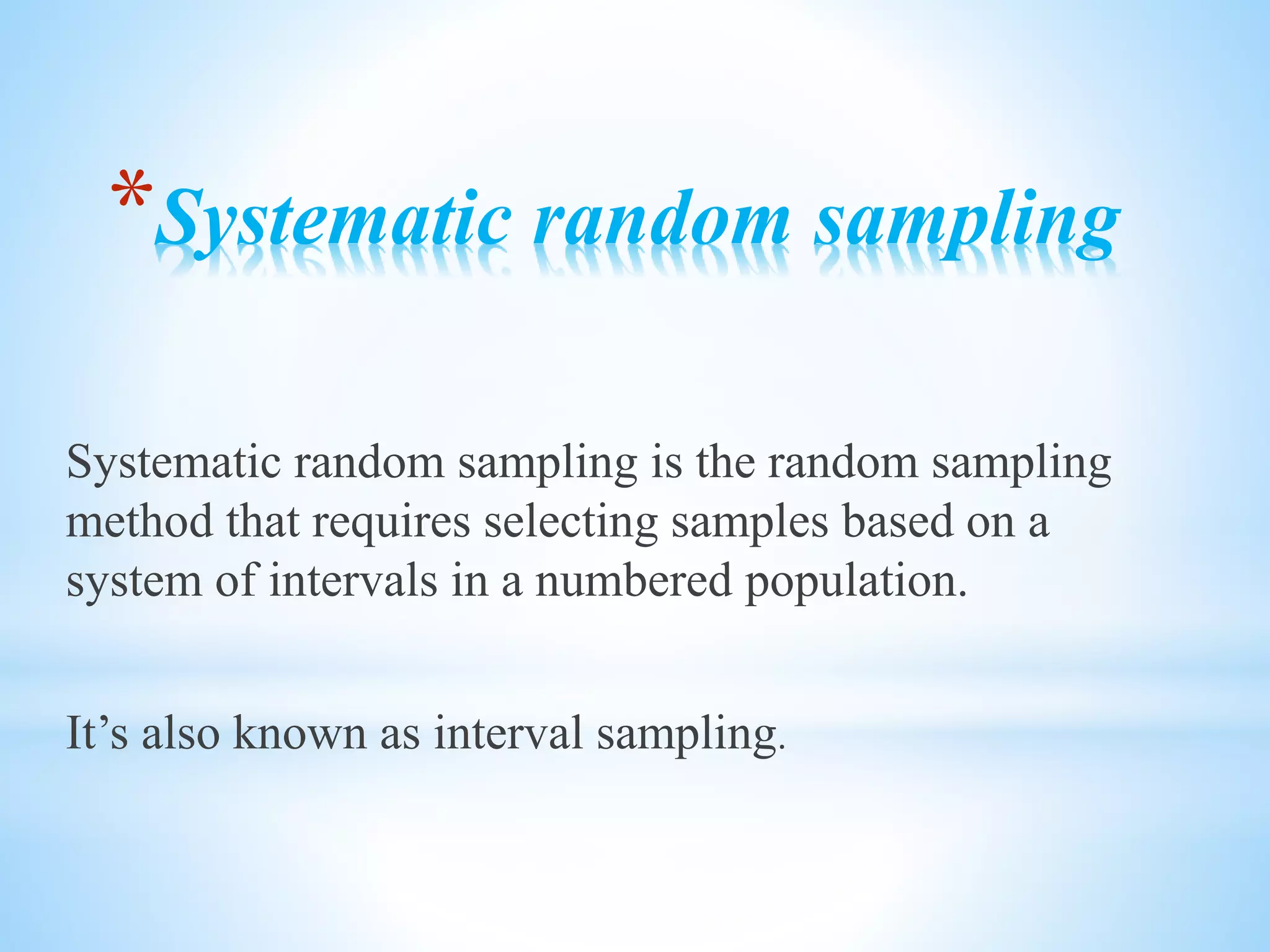 *Systematic random sampling
Systematic random sampling is the random sampling
method that requires selecting samples based on a
system of intervals in a numbered population.
It’s also known as interval sampling.
 