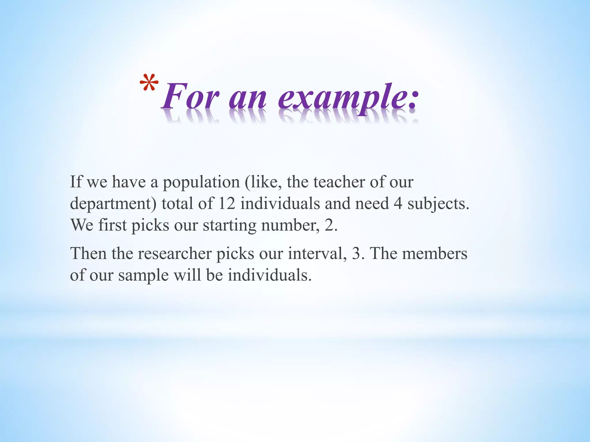 *For an example:
If we have a population (like, the teacher of our
department) total of 12 individuals and need 4 subjects.
We first picks our starting number, 2.
Then the researcher picks our interval, 3. The members
of our sample will be individuals.
 