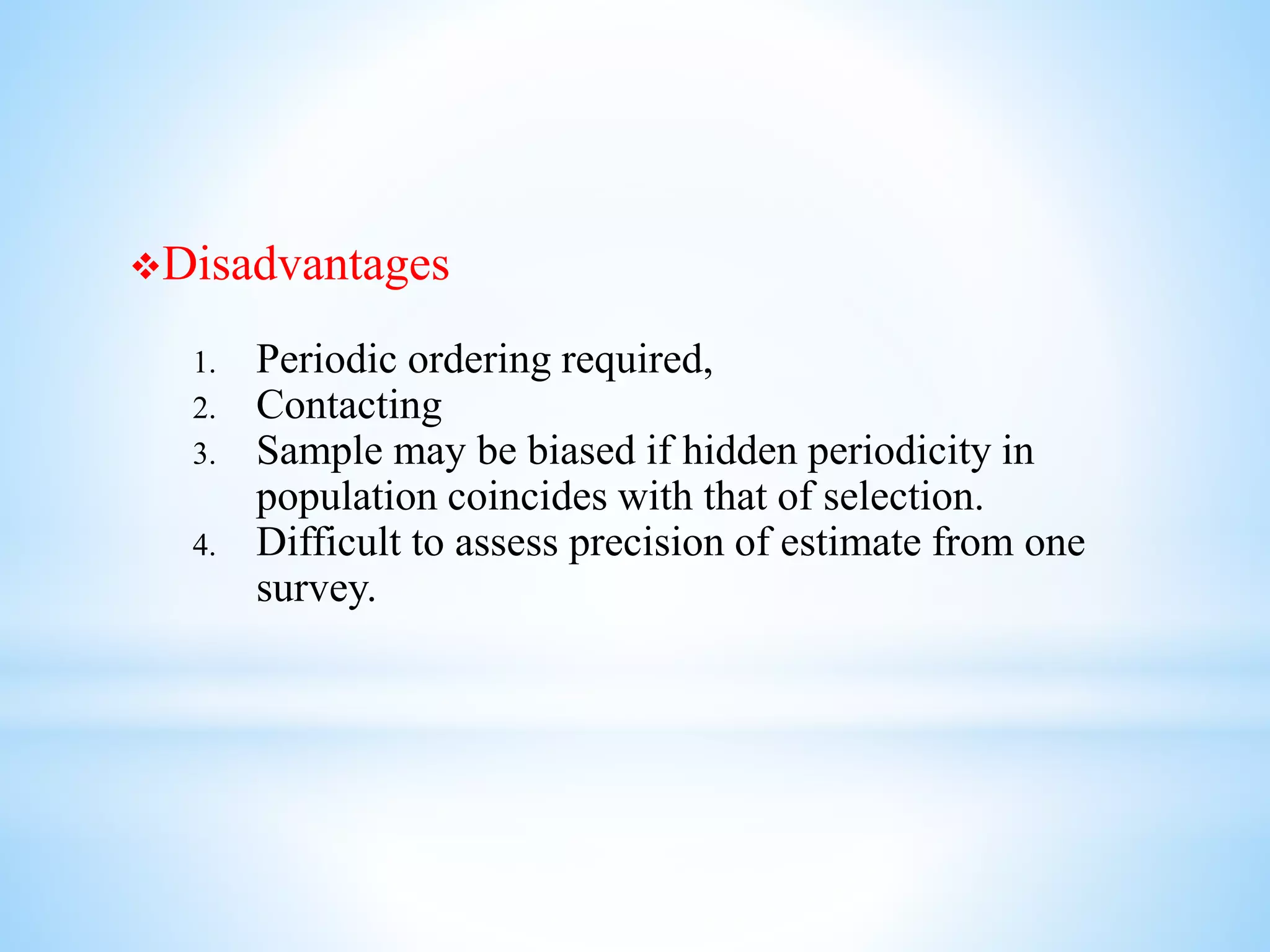 Disadvantages
1. Periodic ordering required,
2. Contacting
3. Sample may be biased if hidden periodicity in
population coincides with that of selection.
4. Difficult to assess precision of estimate from one
survey.
 