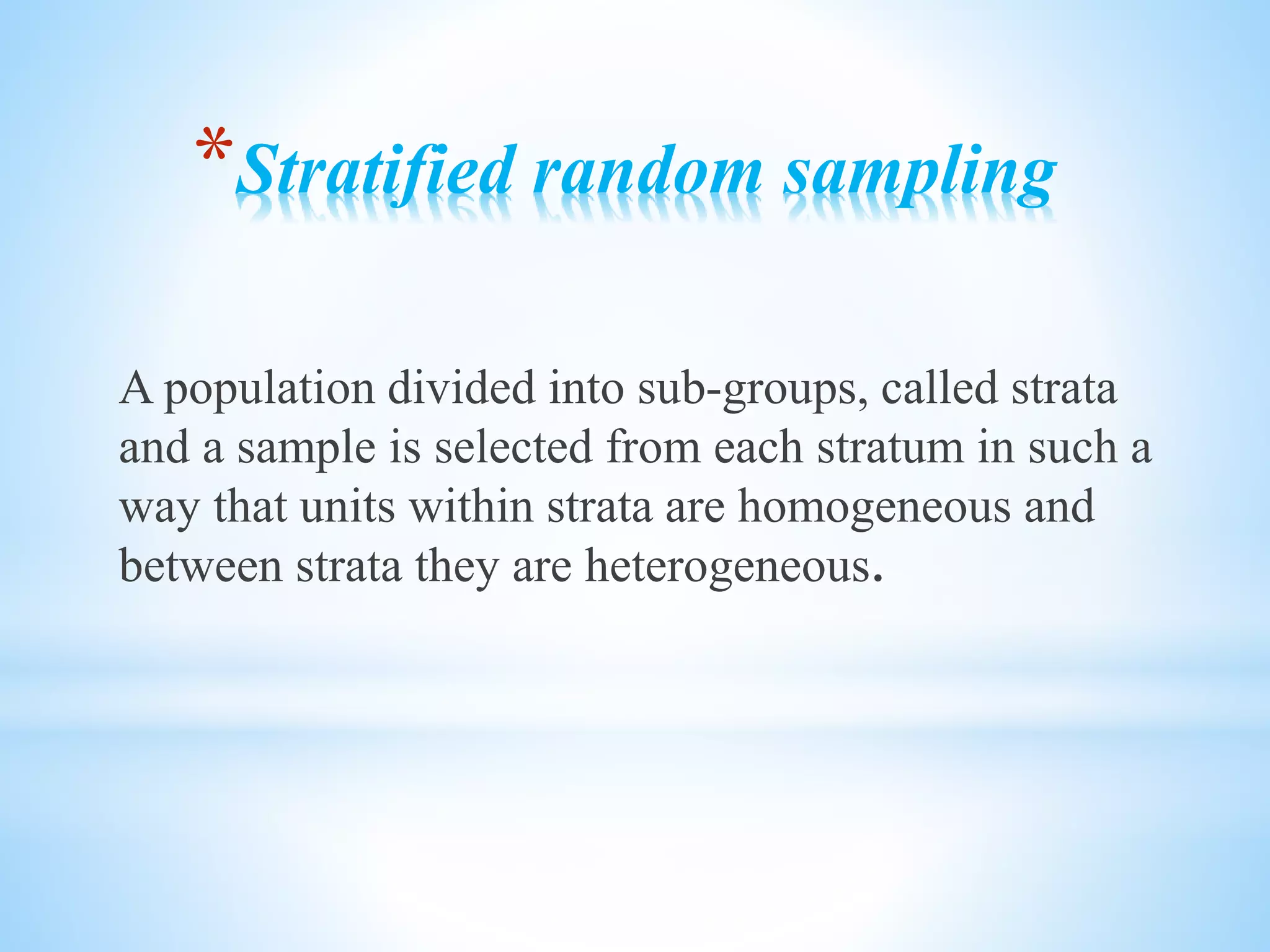 *Stratified random sampling
A population divided into sub-groups, called strata
and a sample is selected from each stratum in such a
way that units within strata are homogeneous and
between strata they are heterogeneous.
 