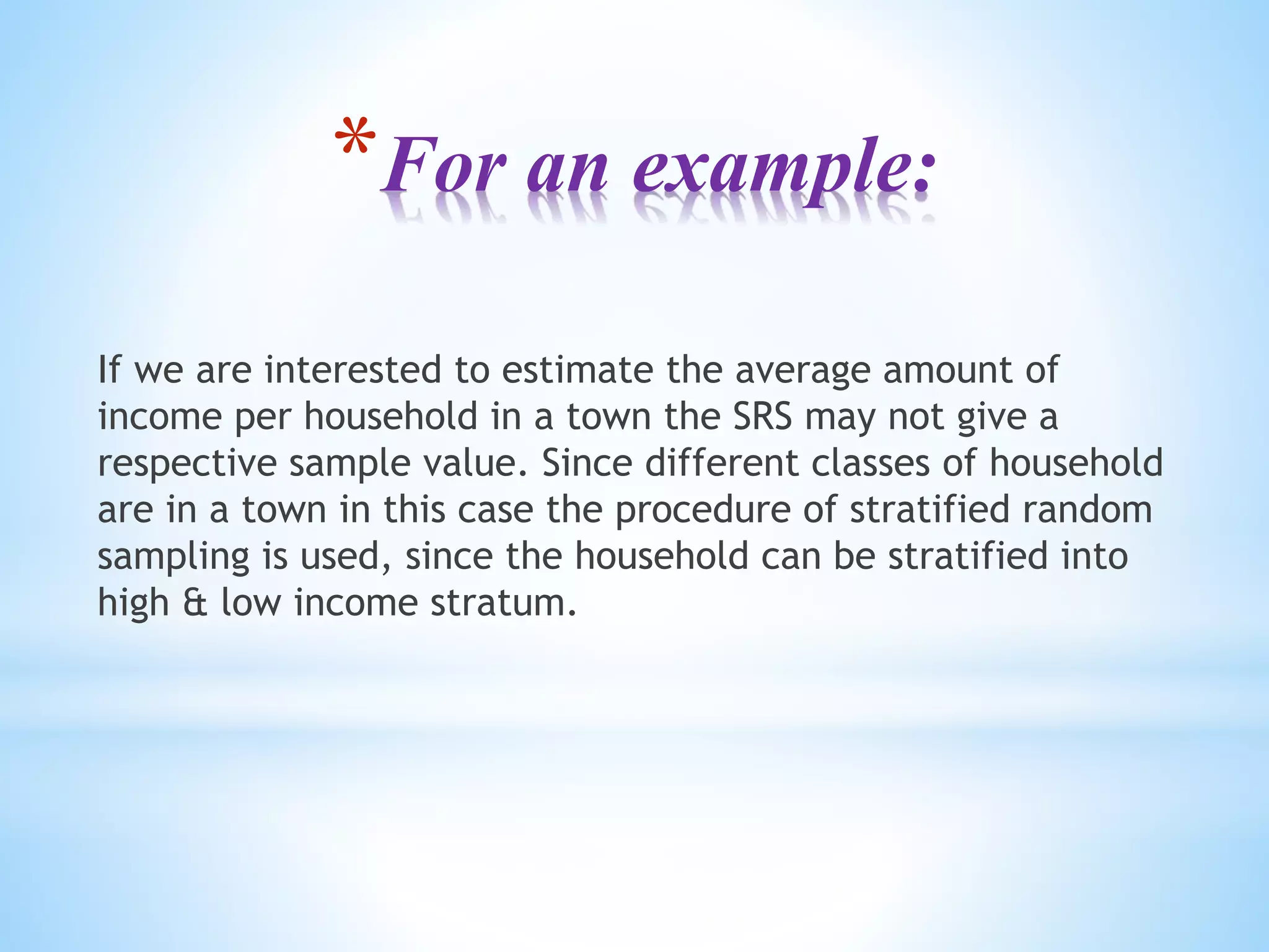 *For an example:
If we are interested to estimate the average amount of
income per household in a town the SRS may not give a
respective sample value. Since different classes of household
are in a town in this case the procedure of stratified random
sampling is used, since the household can be stratified into
high & low income stratum.
 