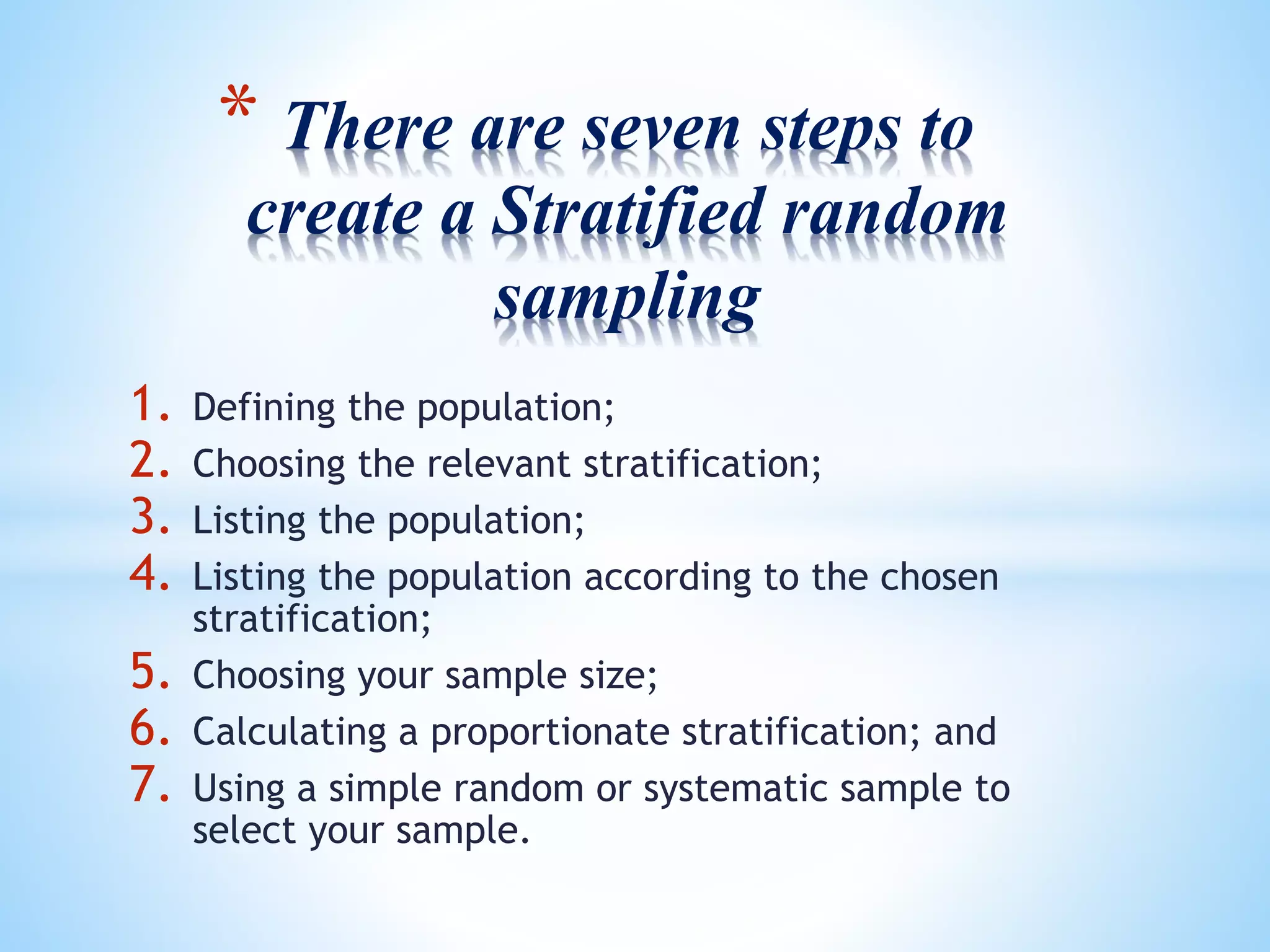 * There are seven steps to
create a Stratified random
sampling
1. Defining the population;
2. Choosing the relevant stratification;
3. Listing the population;
4. Listing the population according to the chosen
stratification;
5. Choosing your sample size;
6. Calculating a proportionate stratification; and
7. Using a simple random or systematic sample to
select your sample.
 