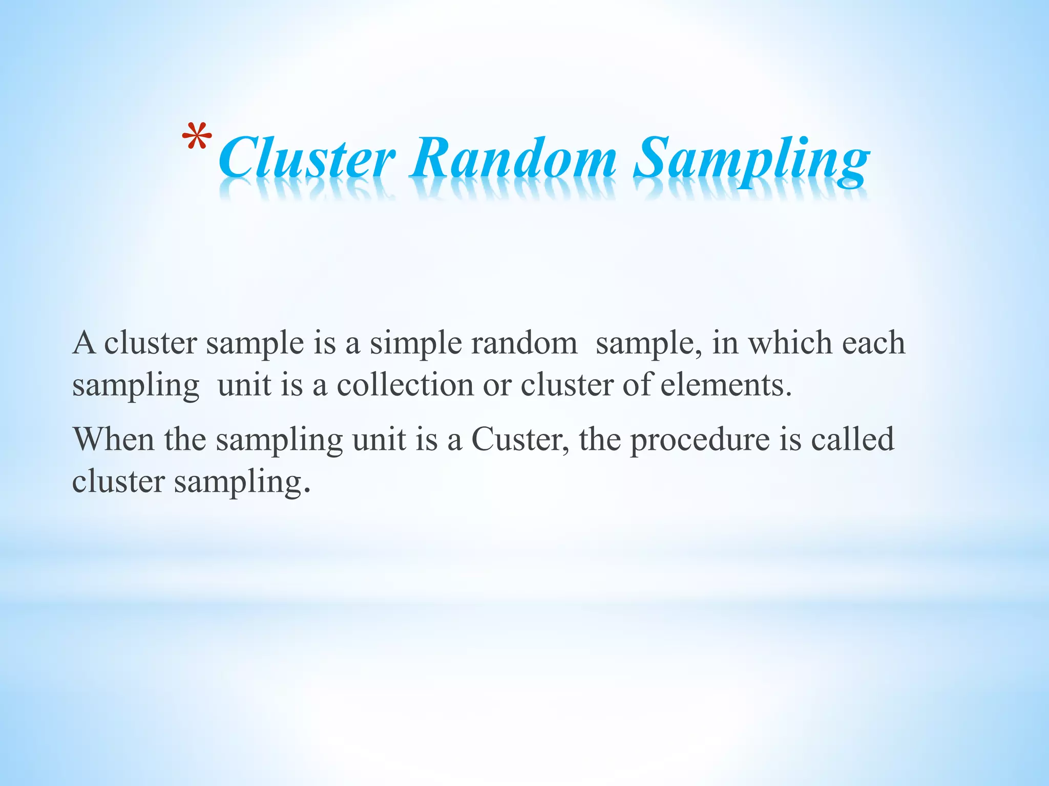 *Cluster Random Sampling
A cluster sample is a simple random sample, in which each
sampling unit is a collection or cluster of elements.
When the sampling unit is a Custer, the procedure is called
cluster sampling.
 