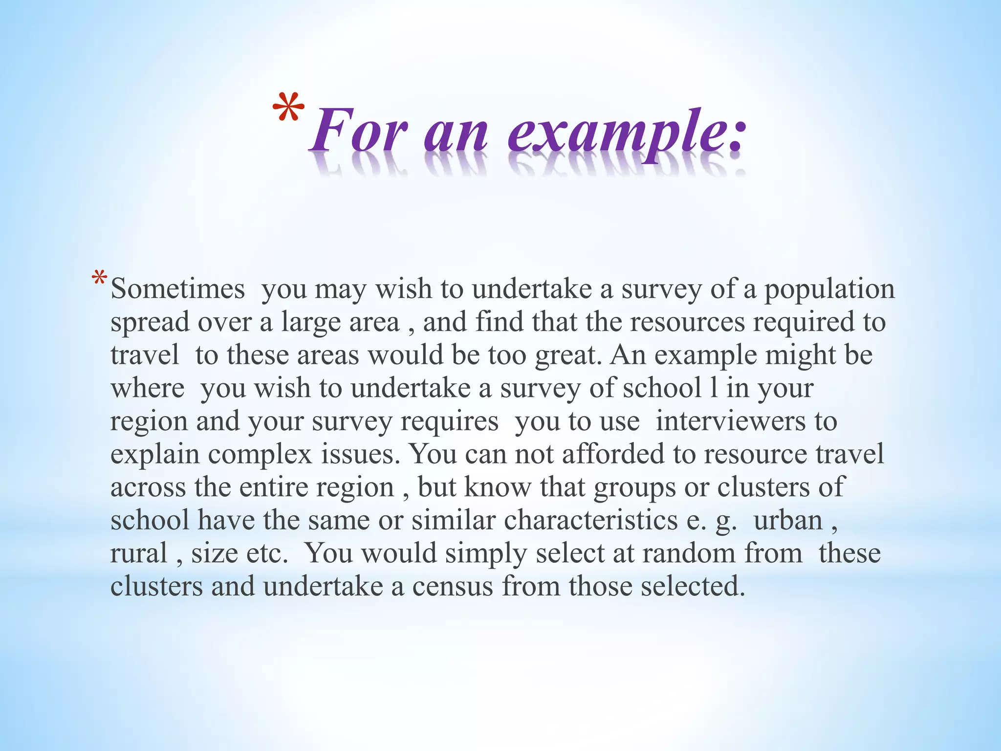 *For an example:
*Sometimes you may wish to undertake a survey of a population
spread over a large area , and find that the resources required to
travel to these areas would be too great. An example might be
where you wish to undertake a survey of school l in your
region and your survey requires you to use interviewers to
explain complex issues. You can not afforded to resource travel
across the entire region , but know that groups or clusters of
school have the same or similar characteristics e. g. urban ,
rural , size etc. You would simply select at random from these
clusters and undertake a census from those selected.
 
