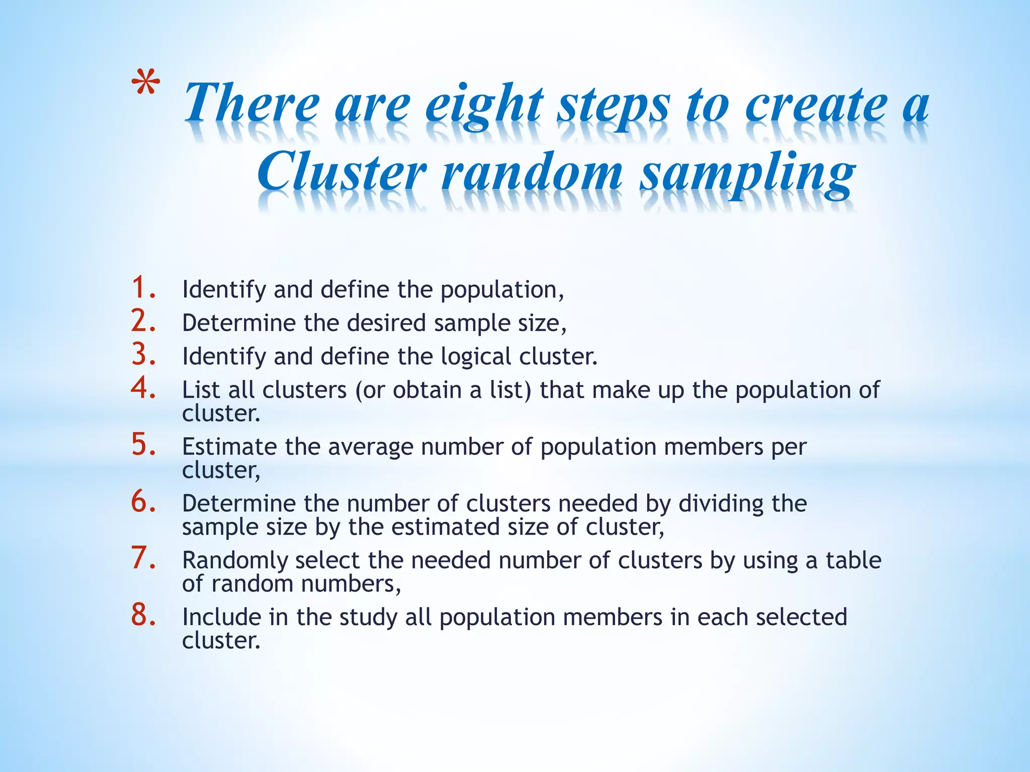1. Identify and define the population,
2. Determine the desired sample size,
3. Identify and define the logical cluster.
4. List all clusters (or obtain a list) that make up the population of
cluster.
5. Estimate the average number of population members per
cluster,
6. Determine the number of clusters needed by dividing the
sample size by the estimated size of cluster,
7. Randomly select the needed number of clusters by using a table
of random numbers,
8. Include in the study all population members in each selected
cluster.
* There are eight steps to create a
Cluster random sampling
 