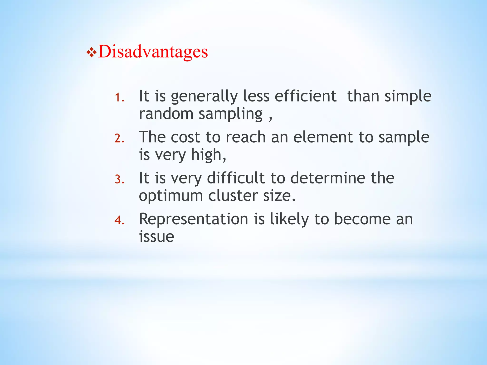 Disadvantages
1. It is generally less efficient than simple
random sampling ,
2. The cost to reach an element to sample
is very high,
3. It is very difficult to determine the
optimum cluster size.
4. Representation is likely to become an
issue
 