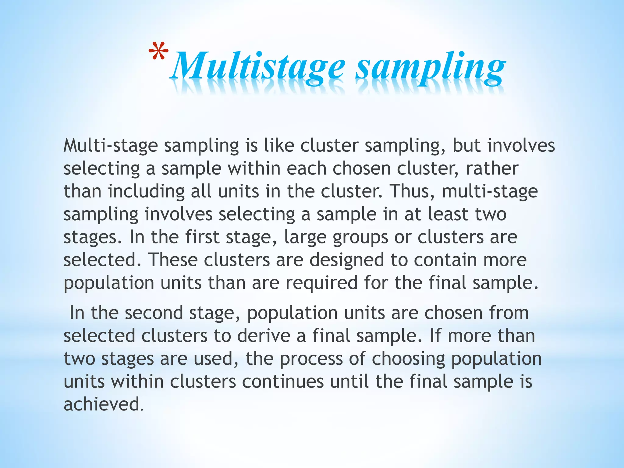 *Multistage sampling
Multi-stage sampling is like cluster sampling, but involves
selecting a sample within each chosen cluster, rather
than including all units in the cluster. Thus, multi-stage
sampling involves selecting a sample in at least two
stages. In the first stage, large groups or clusters are
selected. These clusters are designed to contain more
population units than are required for the final sample.
In the second stage, population units are chosen from
selected clusters to derive a final sample. If more than
two stages are used, the process of choosing population
units within clusters continues until the final sample is
achieved.
 