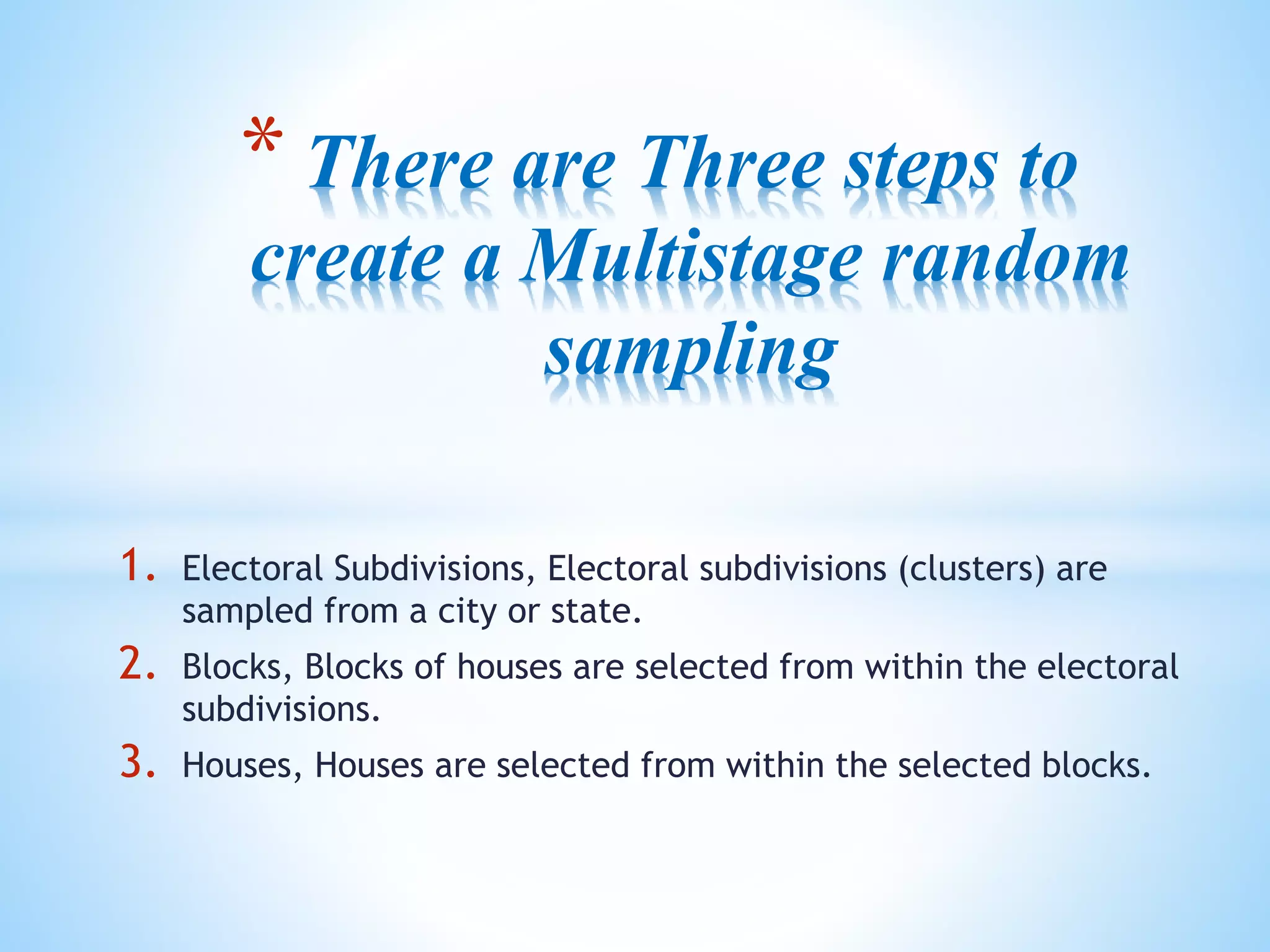 * There are Three steps to
create a Multistage random
sampling
1. Electoral Subdivisions, Electoral subdivisions (clusters) are
sampled from a city or state.
2. Blocks, Blocks of houses are selected from within the electoral
subdivisions.
3. Houses, Houses are selected from within the selected blocks.
 