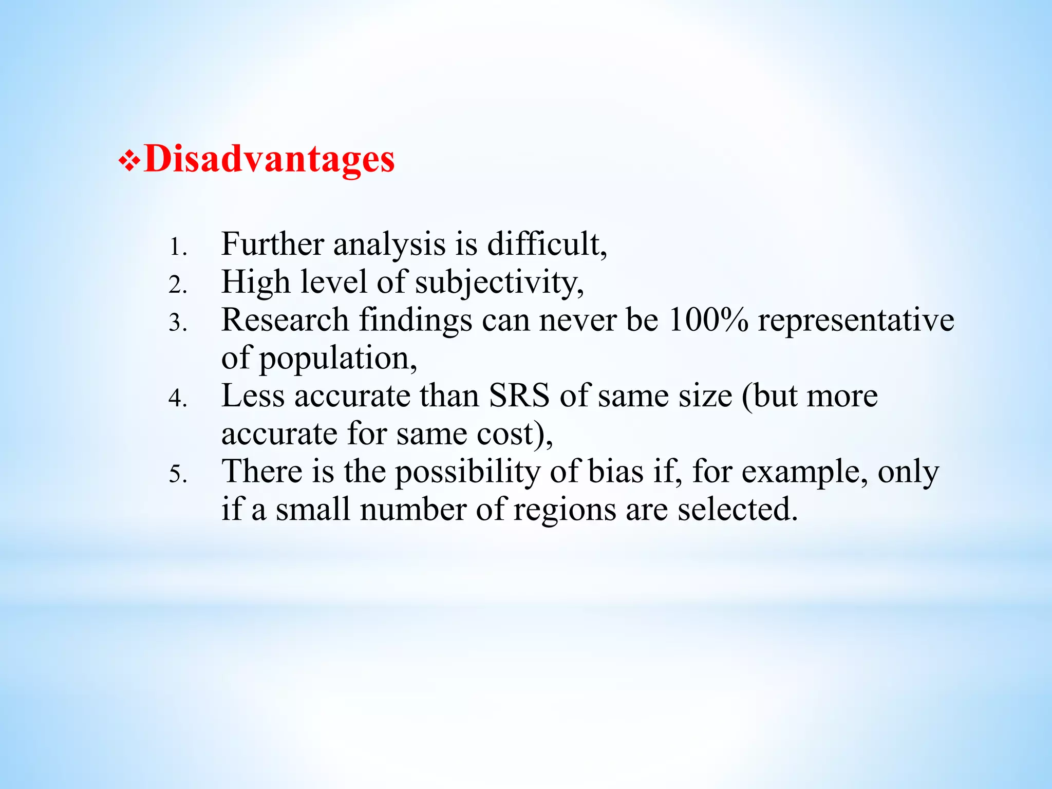 Disadvantages
1. Further analysis is difficult,
2. High level of subjectivity,
3. Research findings can never be 100% representative
of population,
4. Less accurate than SRS of same size (but more
accurate for same cost),
5. There is the possibility of bias if, for example, only
if a small number of regions are selected.
 