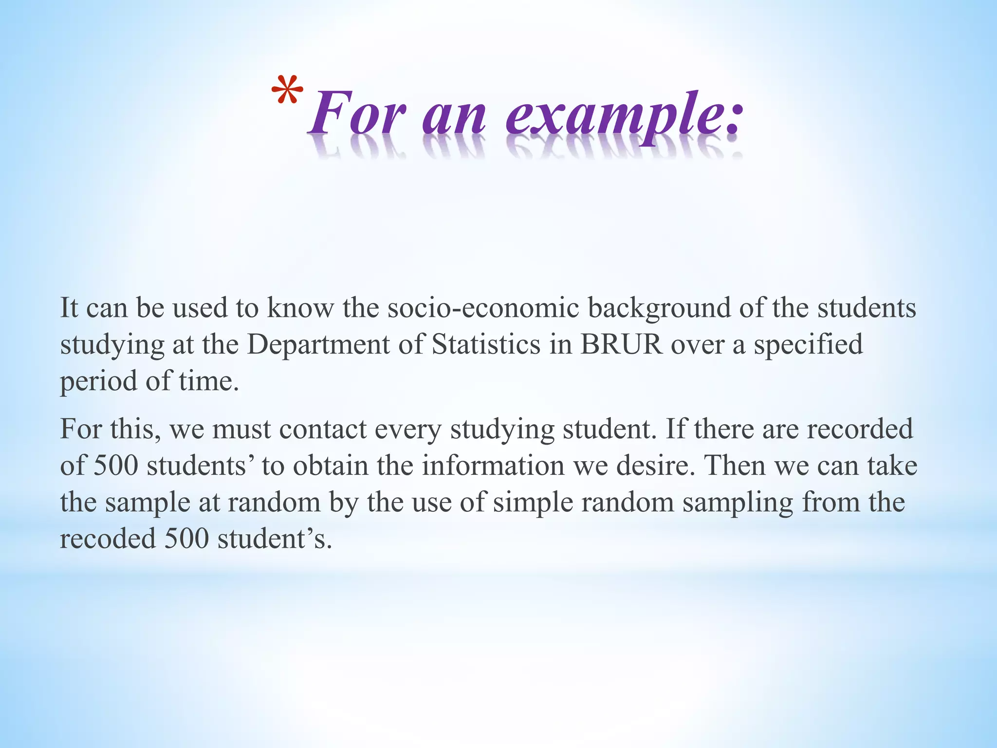 *For an example:
It can be used to know the socio-economic background of the students
studying at the Department of Statistics in BRUR over a specified
period of time.
For this, we must contact every studying student. If there are recorded
of 500 students’ to obtain the information we desire. Then we can take
the sample at random by the use of simple random sampling from the
recoded 500 student’s.
 