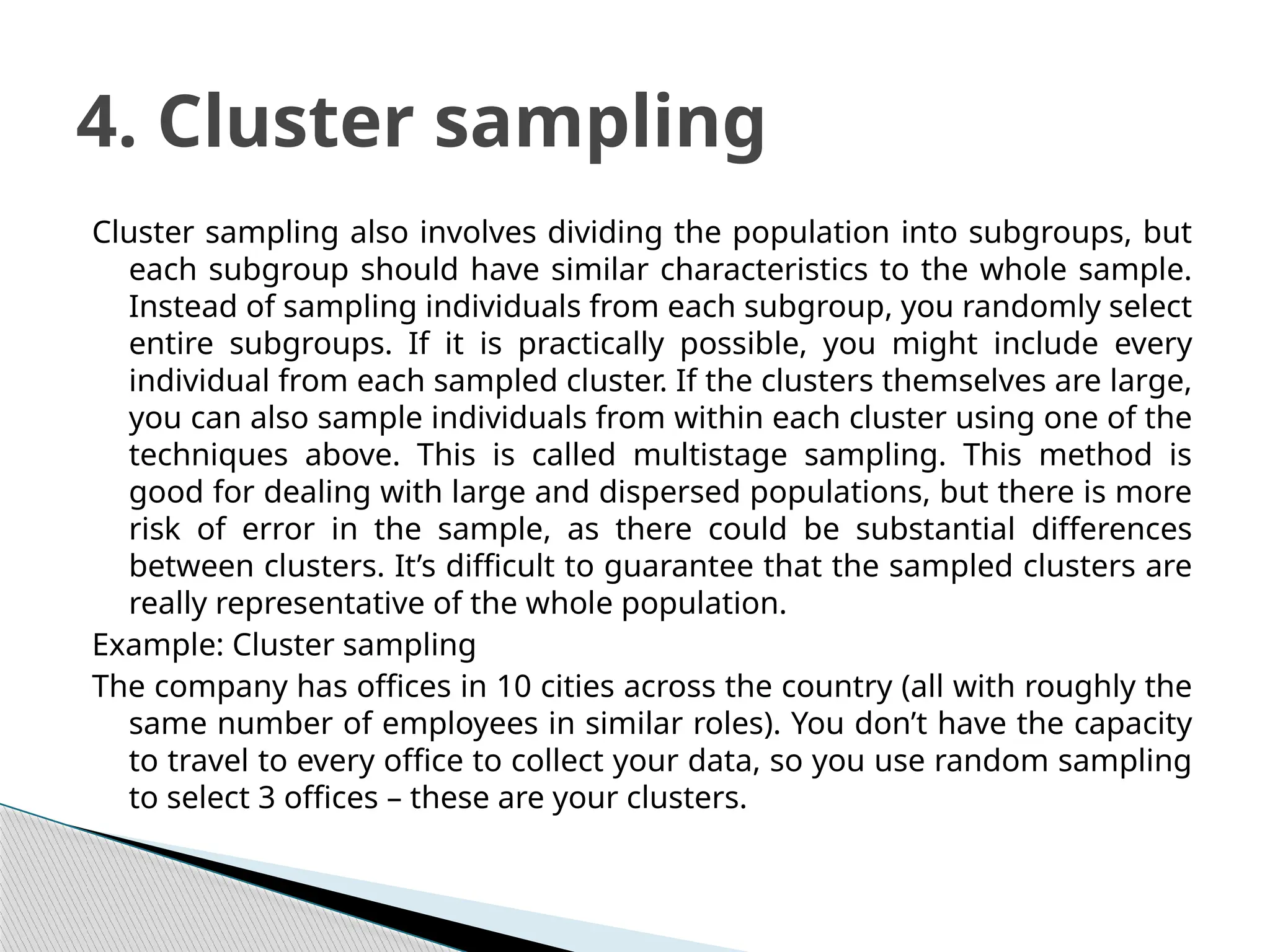 Cluster sampling also involves dividing the population into subgroups, but
each subgroup should have similar characteristics to the whole sample.
Instead of sampling individuals from each subgroup, you randomly select
entire subgroups. If it is practically possible, you might include every
individual from each sampled cluster. If the clusters themselves are large,
you can also sample individuals from within each cluster using one of the
techniques above. This is called multistage sampling. This method is
good for dealing with large and dispersed populations, but there is more
risk of error in the sample, as there could be substantial differences
between clusters. It’s difficult to guarantee that the sampled clusters are
really representative of the whole population.
Example: Cluster sampling
The company has offices in 10 cities across the country (all with roughly the
same number of employees in similar roles). You don’t have the capacity
to travel to every office to collect your data, so you use random sampling
to select 3 offices – these are your clusters.
4. Cluster sampling
 