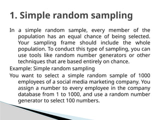 In a simple random sample, every member of the
population has an equal chance of being selected.
Your sampling frame should include the whole
population. To conduct this type of sampling, you can
use tools like random number generators or other
techniques that are based entirely on chance.
Example: Simple random sampling
You want to select a simple random sample of 1000
employees of a social media marketing company. You
assign a number to every employee in the company
database from 1 to 1000, and use a random number
generator to select 100 numbers.
1. Simple random sampling
 