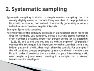 Systematic sampling is similar to simple random sampling, but it is
usually slightly easier to conduct. Every member of the population is
listed with a number, but instead of randomly generating numbers,
individuals are chosen at regular intervals.
Example: Systematic sampling
All employees of the company are listed in alphabetical order. From the
first 10 numbers, you randomly select a starting point: number 6.
From number 6 onwards, every 10th person on the list is selected (6,
16, 26, 36, and so on), and you end up with a sample of 100 people.If
you use this technique, it is important to make sure that there is no
hidden pattern in the list that might skew the sample. For example, if
the HR database groups employees by team, and team members are
listed in order of seniority, there is a risk that your interval might skip
over people in junior roles, resulting in a sample that is skewed
towards senior employees.
2. Systematic sampling
 
