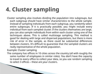Cluster sampling also involves dividing the population into subgroups, but
each subgroup should have similar characteristics to the whole sample.
Instead of sampling individuals from each subgroup, you randomly select
entire subgroups. If it is practically possible, you might include every
individual from each sampled cluster. If the clusters themselves are large,
you can also sample individuals from within each cluster using one of the
techniques above. This is called multistage sampling. This method is
good for dealing with large and dispersed populations, but there is more
risk of error in the sample, as there could be substantial differences
between clusters. It’s difficult to guarantee that the sampled clusters are
really representative of the whole population.
Example: Cluster sampling
The company has offices in 10 cities across the country (all with roughly the
same number of employees in similar roles). You don’t have the capacity
to travel to every office to collect your data, so you use random sampling
to select 3 offices – these are your clusters.
4. Cluster sampling
 