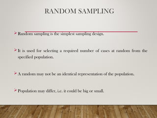 RANDOM SAMPLING
Random sampling is the simplest sampling design.
It is used for selecting a required number of cases at random from the
specified population.
A random may not be an identical representation of the population.
Population may differ, i.e. it could be big or small.
 