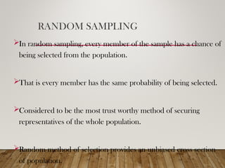 RANDOM SAMPLING
In random sampling, every member of the sample has a chance of
being selected from the population.
That is every member has the same probability of being selected.
Considered to be the most trust worthy method of securing
representatives of the whole population.
Random method of selection provides an unbiased cross section
of population.
 