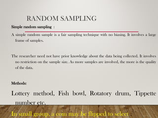 RANDOM SAMPLING
Simple random sampling :
A simple random sample is a fair sampling technique with no biasing. It involves a large
frame of samples.
The researcher need not have prior knowledge about the data being collected. It involves
no restriction on the sample size. As more samples are involved, the more is the quality
of the data.
Methods:
Lottery method, Fish bowl, Rotatory drum, Tippette
number etc.
In small group, a coin may be flipped to select .
 