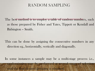 RANDOM SAMPLING
The best method is to employ a table of random numbers, such
as those prepared by Fisher and Yates, Tippett or Kendall and
Babington – Smith.
This can be done by assigning the consecutive numbers in any
direction eg., horizontally, vertically and diagonally.
In some instances a sample may be a multi-stage process i.e.,
randomization may be performed at several stages of selection
until the final desired grouping is obtained.
 