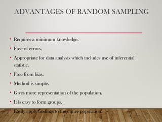 ADVANTAGES OF RANDOM SAMPLING
• Requires a minimum knowledge.
• Free of errors.
• Appropriate for data analysis which includes use of inferential
statistic.
• Free from bias.
• Method is simple.
• Gives more representation of the population.
• It is easy to form groups.
• Easily apply findings to the entire population.
 