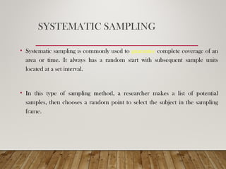 SYSTEMATIC SAMPLING
• Systematic sampling is commonly used to guarantee complete coverage of an
area or time. It always has a random start with subsequent sample units
located at a set interval.
• In this type of sampling method, a researcher makes a list of potential
samples, then chooses a random point to select the subject in the sampling
frame.
 