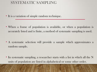 SYSTEMATIC SAMPLING
• It is a variation of simple random technique.
• When a frame of population is available, or when a population is
accurately listed and is finite, a method of systematic sampling is used.
• A systematic selection will provide a sample which approximates a
random sample.
• In systematic sampling, a researcher starts with a list in which all the N
units of population are listed in alphabetical or some other order.
 