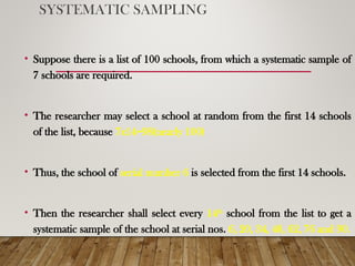 SYSTEMATIC SAMPLING
• Suppose there is a list of 100 schools, from which a systematic sample of
7 schools are required.
• The researcher may select a school at random from the first 14 schools
of the list, because 7x14=98(nearly 100)
• Thus, the school of serial number 6 is selected from the first 14 schools.
• Then the researcher shall select every 14th
school from the list to get a
systematic sample of the school at serial nos. 6, 20, 34, 48, 62, 76 and 90.
 